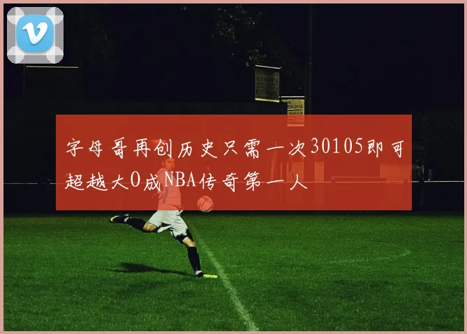 字母哥再创历史只需一次30105即可超越大O成NBA传奇第一人