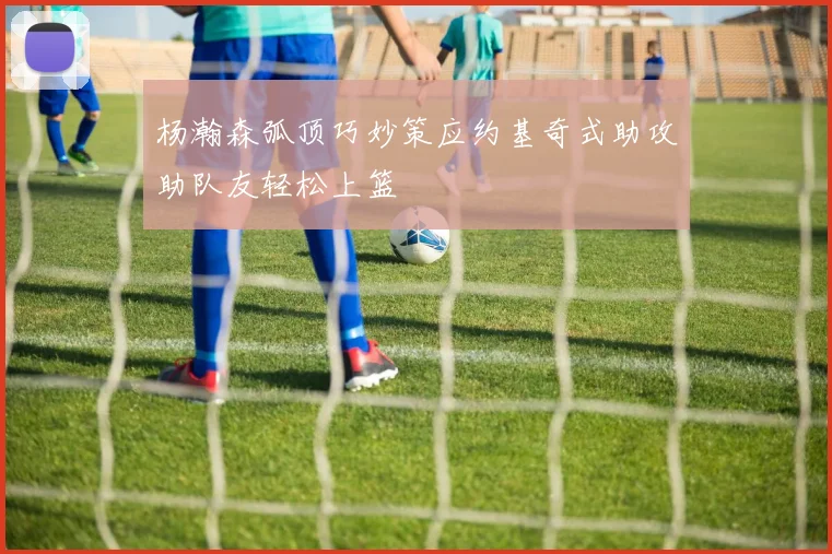 杨瀚森弧顶巧妙策应约基奇式助攻助队友轻松上篮