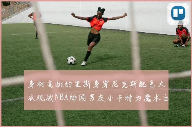 身材高挑的里斯身穿尼克斯配色大衣观战NBA绯闻男友小卡特为魔术出战