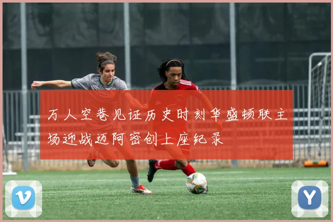万人空巷见证历史时刻华盛顿联主场迎战迈阿密创上座纪录
