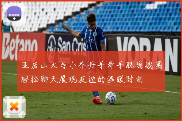 亚历山大与小乔丹手牵手脱离战圈轻松聊天展现友谊的温暖时刻