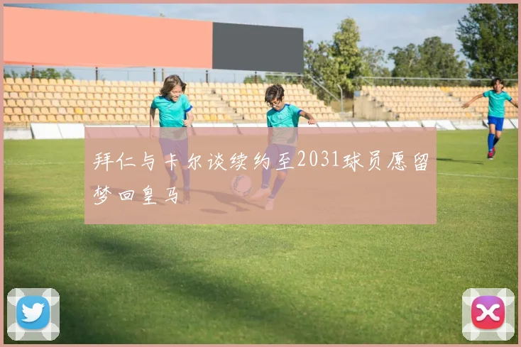拜仁与卡尔谈续约至2031球员愿留梦回皇马