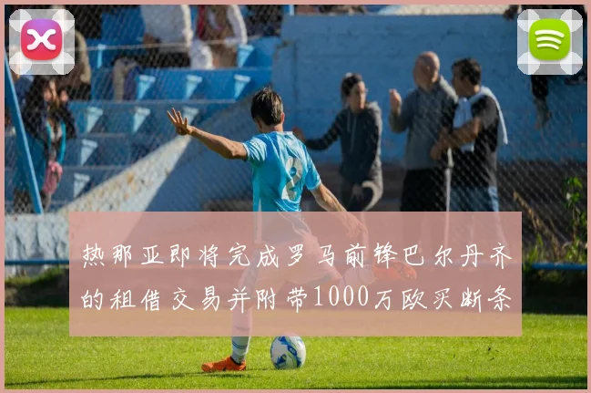 热那亚即将完成罗马前锋巴尔丹齐的租借交易并附带1000万欧买断条款