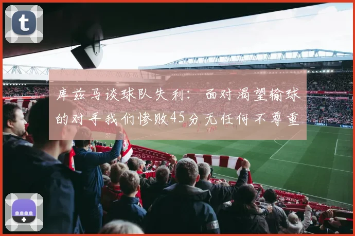 库兹马谈球队失利：面对渴望输球的对手我们惨败45分无任何不尊重之意