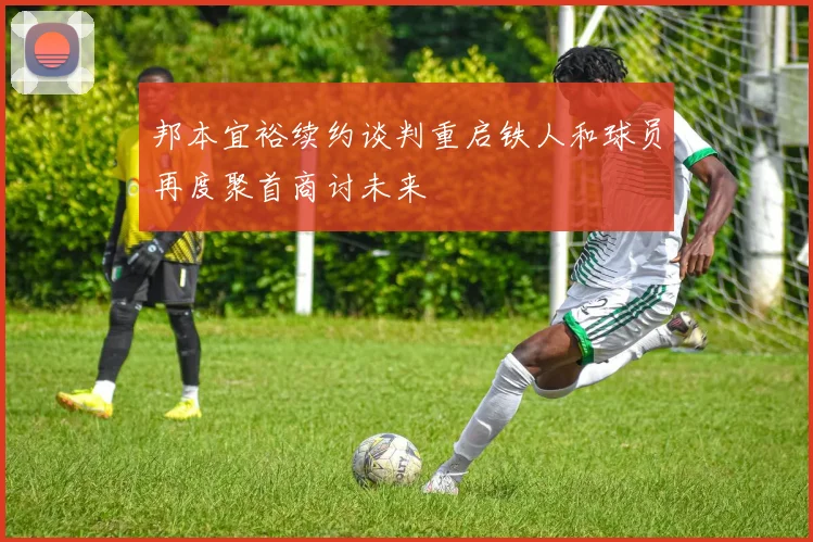 邦本宜裕续约谈判重启铁人和球员再度聚首商讨未来