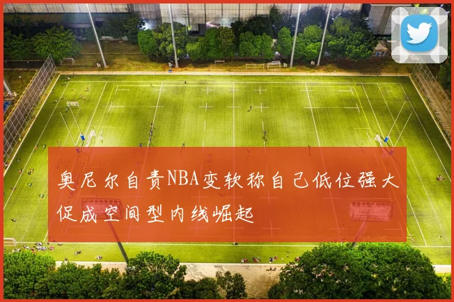 奥尼尔自责NBA变软称自己低位强大促成空间型内线崛起