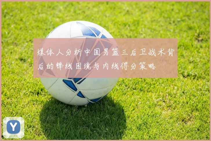 媒体人分析中国男篮三后卫战术背后的锋线困境与内线得分策略