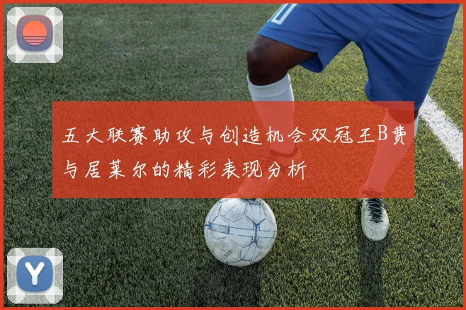 五大联赛助攻与创造机会双冠王B费与居莱尔的精彩表现分析