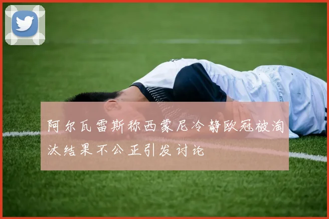 阿尔瓦雷斯称西蒙尼冷静欧冠被淘汰结果不公正引发讨论