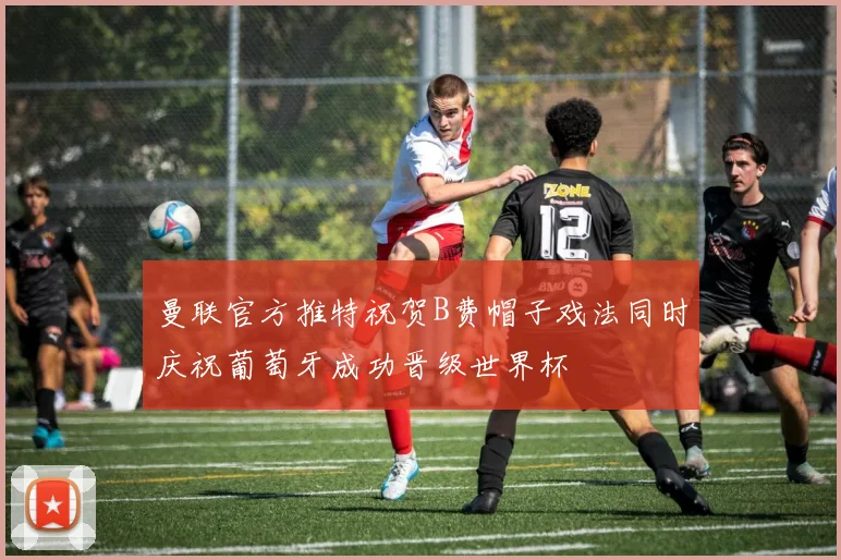 曼联官方推特祝贺B费帽子戏法同时庆祝葡萄牙成功晋级世界杯
