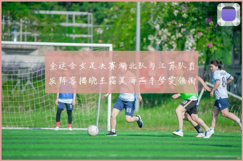全运会女足决赛湖北队与江苏队首发阵容揭晓王霜吴海燕李梦雯领衔出战