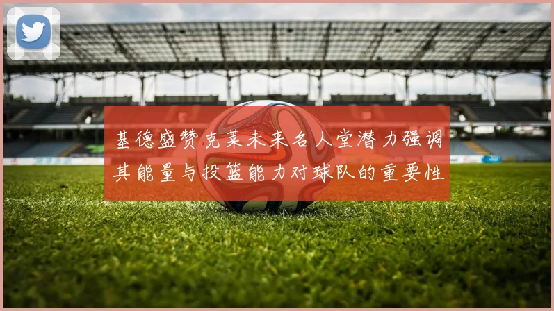 基德盛赞克莱未来名人堂潜力强调其能量与投篮能力对球队的重要性