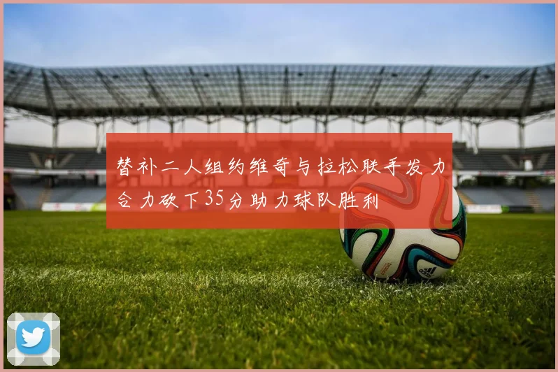 替补二人组约维奇与拉松联手发力合力砍下35分助力球队胜利