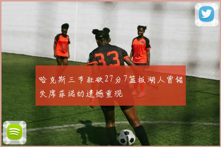 哈克斯三节狂砍27分7篮板湖人曾错失席菲诺的遗憾重现