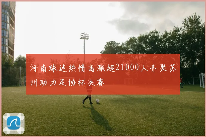 河南球迷热情高涨超21000人齐聚苏州助力足协杯决赛