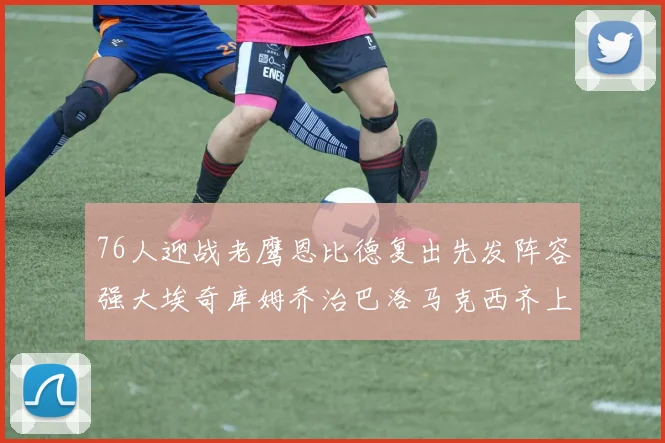 76人迎战老鹰恩比德复出先发阵容强大埃奇库姆乔治巴洛马克西齐上阵